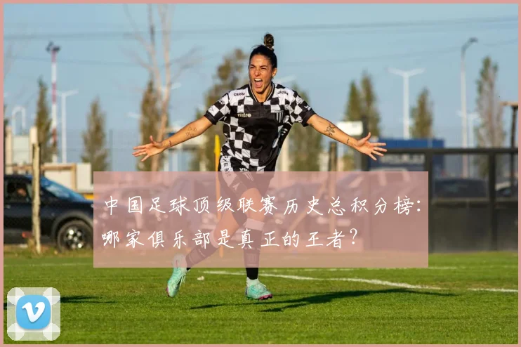 中国足球顶级联赛历史总积分榜：哪家俱乐部是真正的王者？