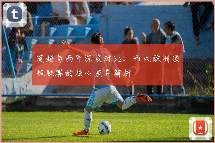 英超与西甲深度对比：两大欧洲顶级联赛的核心差异解析