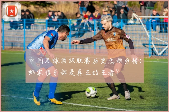 中国足球顶级联赛历史总积分榜:哪家俱乐部是真正的王者?