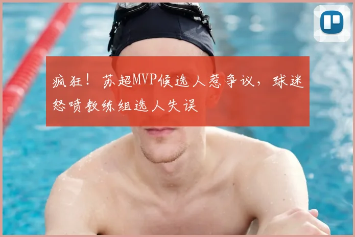 疯狂！苏超MVP候选人惹争议，球迷怒喷教练组选人失误