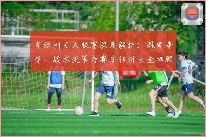 年欧洲五大联赛深度解析：冠军争夺、战术变革与赛季转折点全回顾