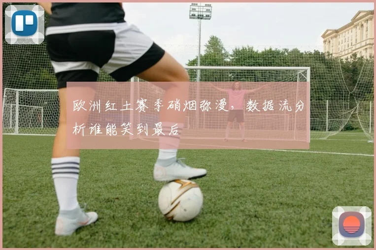 欧洲红土赛季硝烟弥漫,数据流分析谁能笑到最后