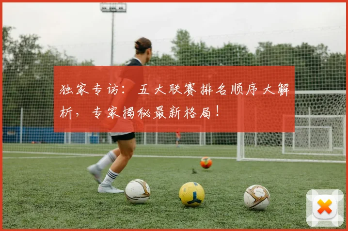 独家专访：五大联赛排名顺序大解析，专家揭秘最新格局！