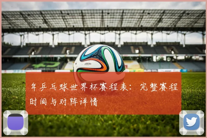 年乒乓球世界杯赛程表:完整赛程时间与对阵详情