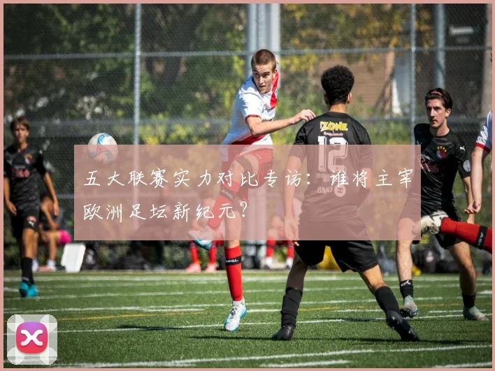 五大联赛实力对比专访:谁将主宰欧洲足坛新纪元?