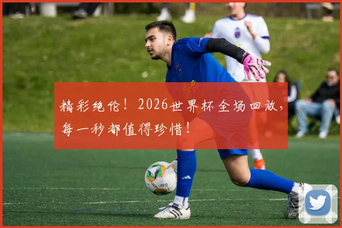 精彩绝伦!2026世界杯全场回放,每一秒都值得珍惜!